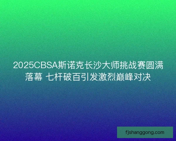 2025CBSA斯诺克长沙大师挑战赛圆满落幕 七杆破百引发激烈巅峰对决