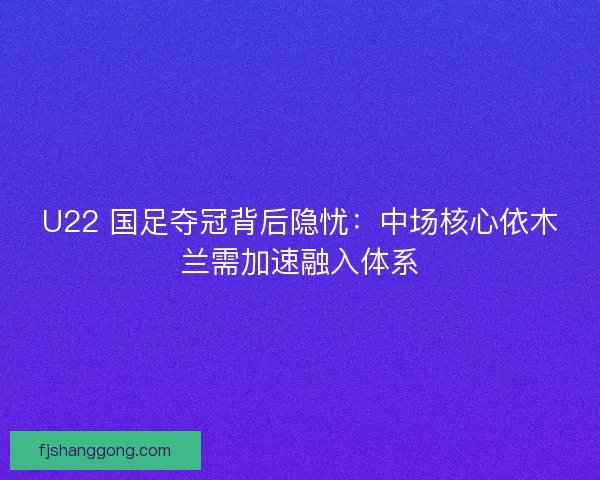 U22 国足夺冠背后隐忧：中场核心依木兰需加速融入体系