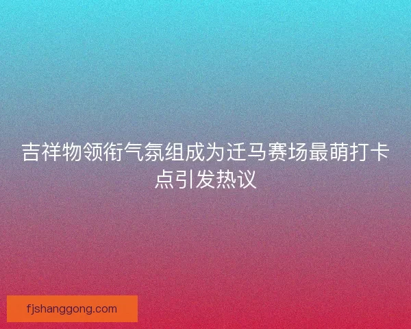吉祥物领衔气氛组成为迁马赛场最萌打卡点引发热议