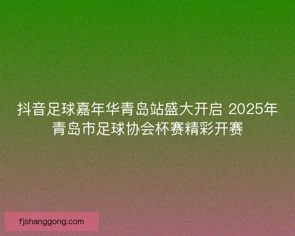抖音足球嘉年华青岛站盛大开启 2025年青岛市足球协会杯赛精彩开赛