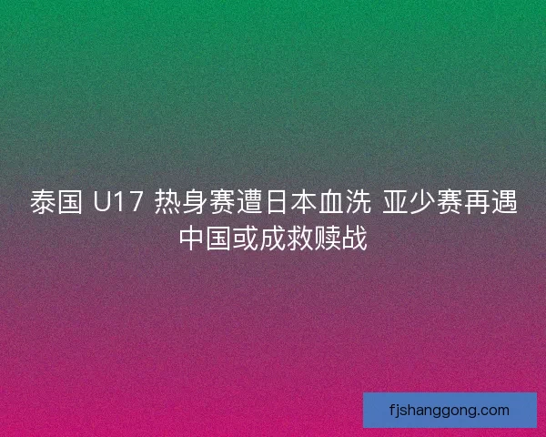 泰国 U17 热身赛遭日本血洗 亚少赛再遇中国或成救赎战
