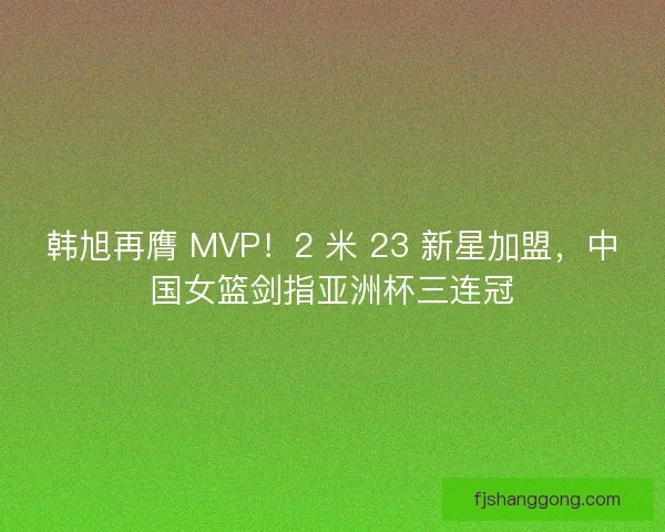 韩旭再膺 MVP！2 米 23 新星加盟，中国女篮剑指亚洲杯三连冠