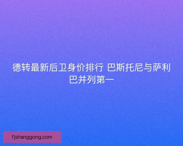 德转最新后卫身价排行 巴斯托尼与萨利巴并列第一 德转最新后卫身价排行 巴斯托尼与萨利巴并列第一
