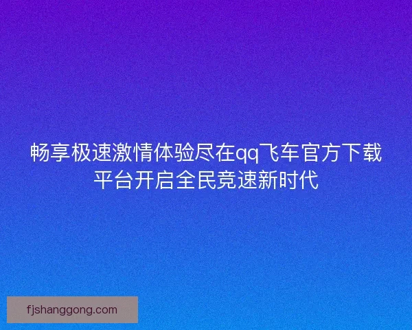 畅享极速激情体验尽在qq飞车官方下载平台开启全民竞速新时代