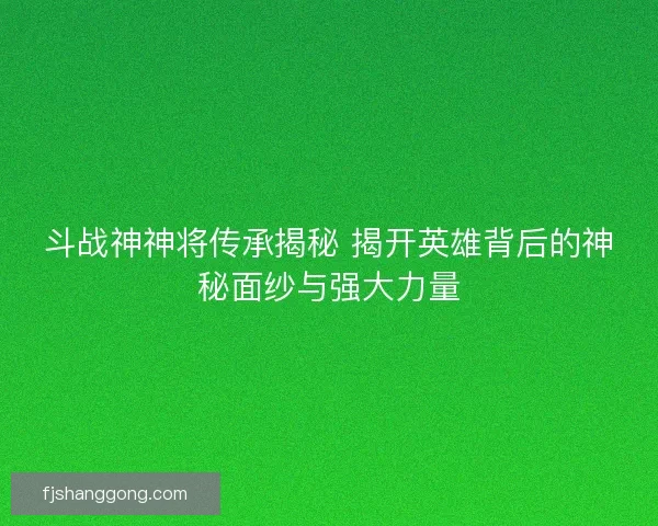 斗战神神将传承揭秘 揭开英雄背后的神秘面纱与强大力量