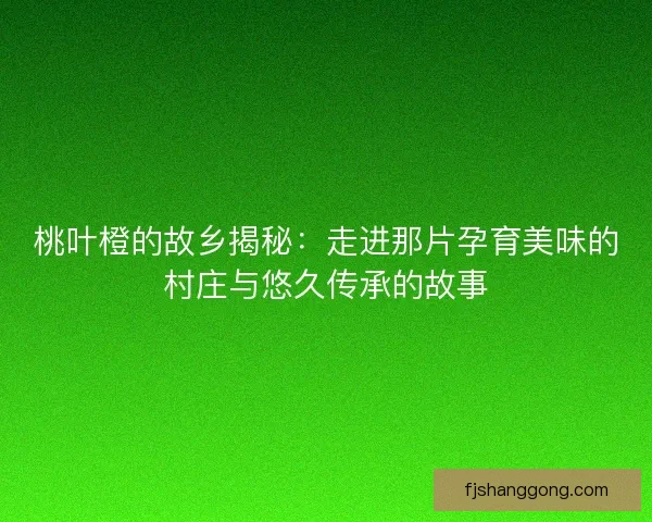 桃叶橙的故乡揭秘：走进那片孕育美味的村庄与悠久传承的故事