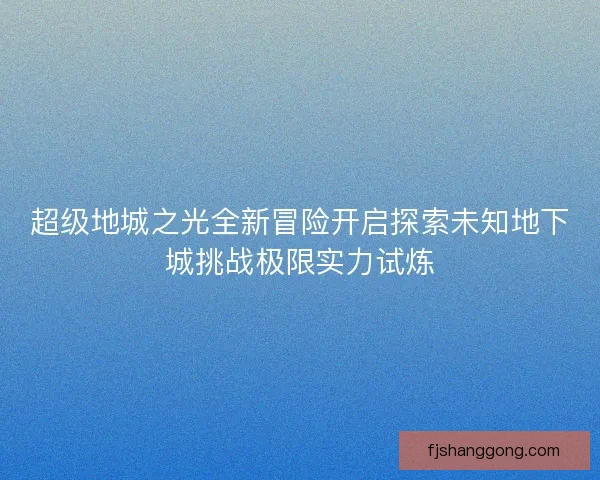 超级地城之光全新冒险开启探索未知地下城挑战极限实力试炼