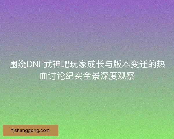 围绕DNF武神吧玩家成长与版本变迁的热血讨论纪实全景深度观察
