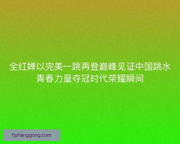 全红婵以完美一跳再登巅峰见证中国跳水青春力量夺冠时代荣耀瞬间