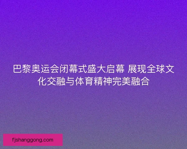 巴黎奥运会闭幕式盛大启幕 展现全球文化交融与体育精神完美融合
