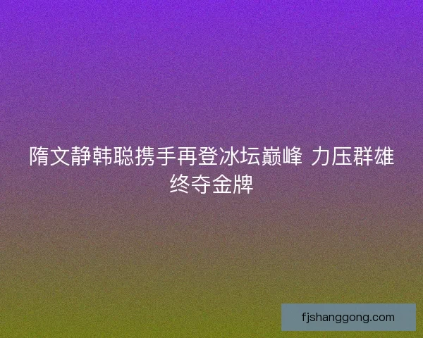 隋文静韩聪携手再登冰坛巅峰 力压群雄终夺金牌