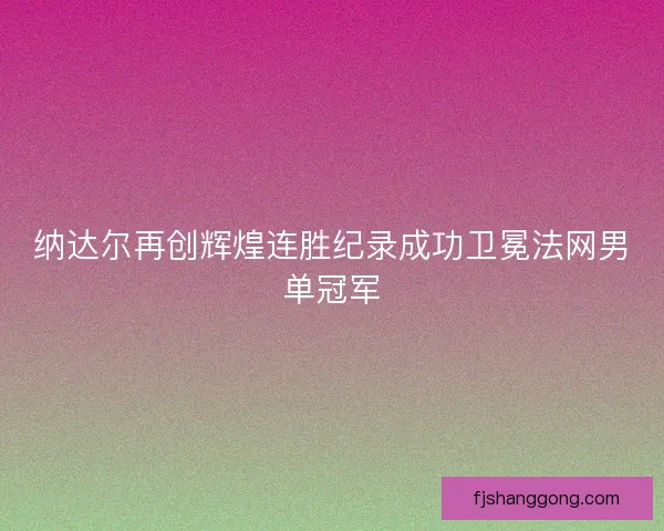 纳达尔再创辉煌连胜纪录成功卫冕法网男单冠军