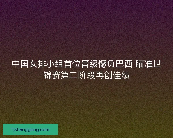 中国女排小组首位晋级憾负巴西 瞄准世锦赛第二阶段再创佳绩