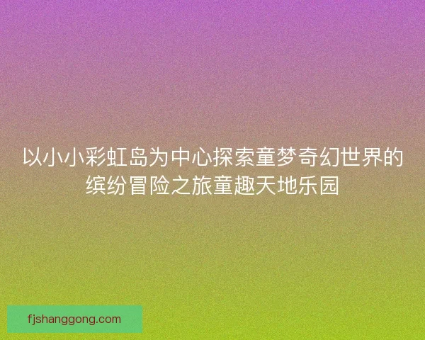以小小彩虹岛为中心探索童梦奇幻世界的缤纷冒险之旅童趣天地乐园