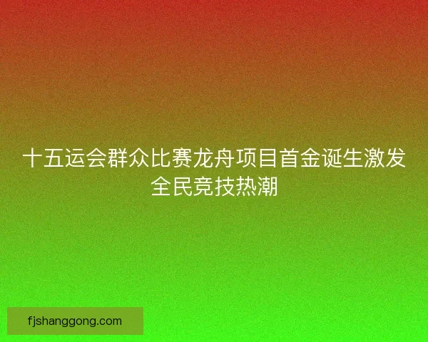 十五运会群众比赛龙舟项目首金诞生激发全民竞技热潮
