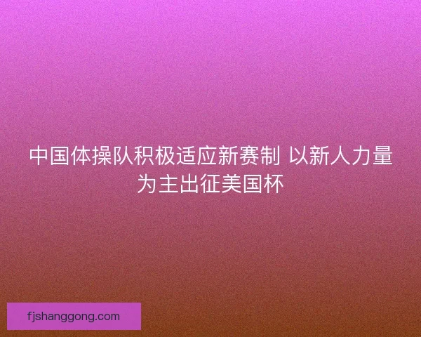 中国体操队积极适应新赛制 以新人力量为主出征美国杯