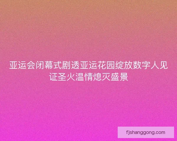 亚运会闭幕式剧透亚运花园绽放数字人见证圣火温情熄灭盛景