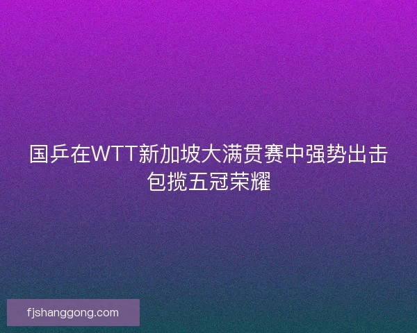 国乒在WTT新加坡大满贯赛中强势出击包揽五冠荣耀