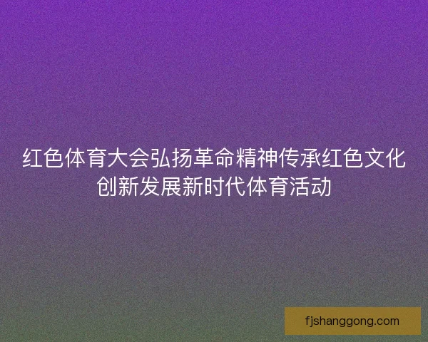 红色体育大会弘扬革命精神传承红色文化创新发展新时代体育活动