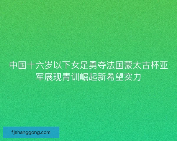 中国十六岁以下女足勇夺法国蒙太古杯亚军展现青训崛起新希望实力