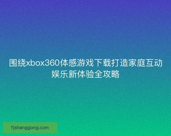围绕xbox360体感游戏下载打造家庭互动娱乐新体验全攻略