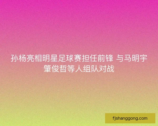 孙杨亮相明星足球赛担任前锋 与马明宇肇俊哲等人组队对战