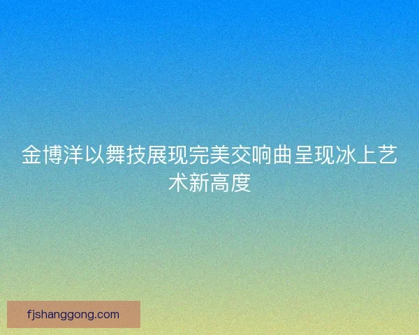 金博洋以舞技展现完美交响曲呈现冰上艺术新高度