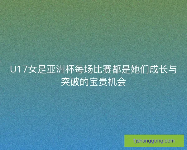 U17女足亚洲杯每场比赛都是她们成长与突破的宝贵机会