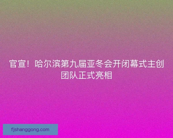 官宣！哈尔滨第九届亚冬会开闭幕式主创团队正式亮相