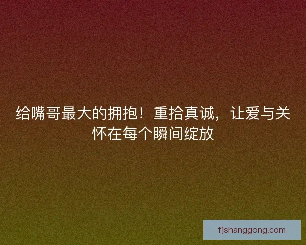 给嘴哥最大的拥抱!重拾真诚,让爱与关怀在每个瞬间绽放 给嘴哥最大的拥抱!重拾真诚,让爱与关怀在每个瞬间绽放