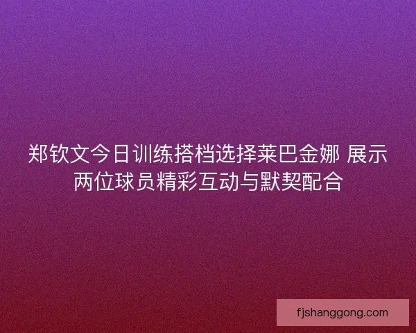 郑钦文今日训练搭档选择莱巴金娜 展示两位球员精彩互动与默契配合