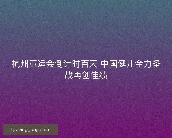 杭州亚运会倒计时百天 中国健儿全力备战再创佳绩