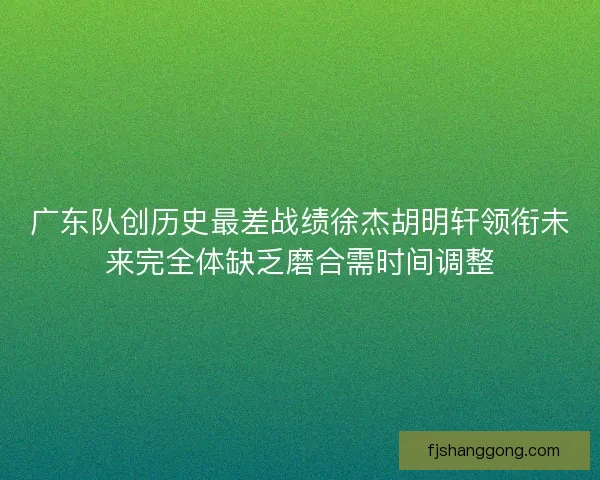 广东队创历史最差战绩徐杰胡明轩领衔未来完全体缺乏磨合需时间调整