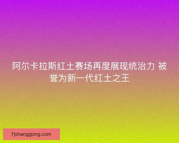 阿尔卡拉斯红土赛场再度展现统治力 被誉为新一代红土之王