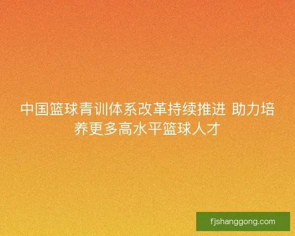 中国篮球青训体系改革持续推进 助力培养更多高水平篮球人才